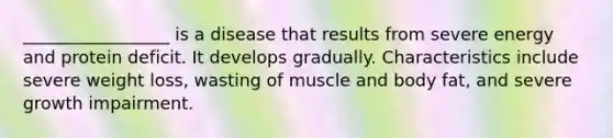 _________________ is a disease that results from severe energy and protein deficit. It develops gradually. Characteristics include severe weight loss, wasting of muscle and body fat, and severe growth impairment.