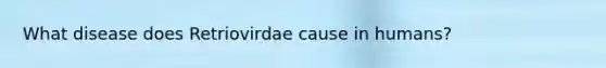 What disease does Retriovirdae cause in humans?