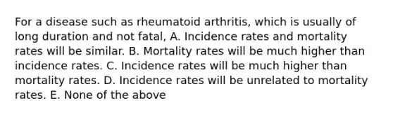 For a disease such as rheumatoid arthritis, which is usually of long duration and not fatal, A. Incidence rates and mortality rates will be similar. B. Mortality rates will be much higher than incidence rates. C. Incidence rates will be much higher than mortality rates. D. Incidence rates will be unrelated to mortality rates. E. None of the above