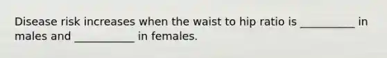 Disease risk increases when the waist to hip ratio is __________ in males and ___________ in females.