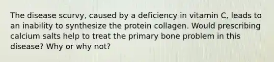 The disease scurvy, caused by a deficiency in vitamin C, leads to an inability to synthesize the protein collagen. Would prescribing calcium salts help to treat the primary bone problem in this disease? Why or why not?