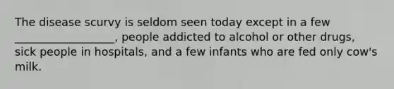 The disease scurvy is seldom seen today except in a few __________________, people addicted to alcohol or other drugs, sick people in hospitals, and a few infants who are fed only cow's milk.