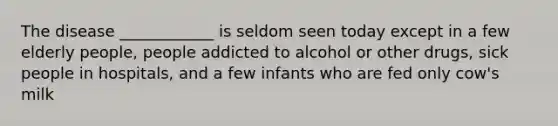 The disease ____________ is seldom seen today except in a few elderly people, people addicted to alcohol or other drugs, sick people in hospitals, and a few infants who are fed only cow's milk