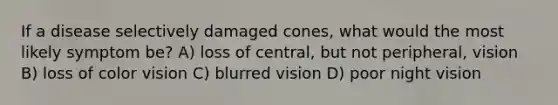 If a disease selectively damaged cones, what would the most likely symptom be? A) loss of central, but not peripheral, vision B) loss of color vision C) blurred vision D) poor night vision