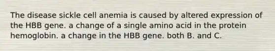 The disease sickle cell anemia is caused by altered expression of the HBB gene. a change of a single amino acid in the protein hemoglobin. a change in the HBB gene. both B. and C.