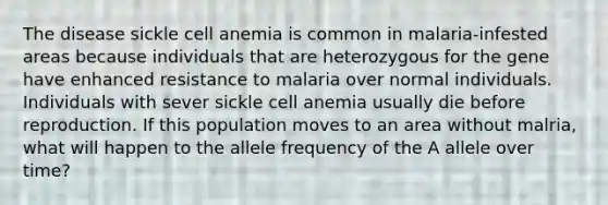 The disease sickle cell anemia is common in malaria-infested areas because individuals that are heterozygous for the gene have enhanced resistance to malaria over normal individuals. Individuals with sever sickle cell anemia usually die before reproduction. If this population moves to an area without malria, what will happen to the allele frequency of the A allele over time?