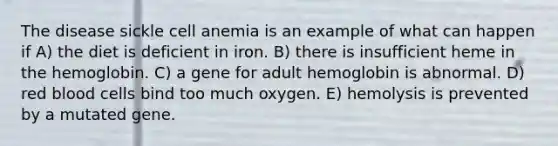 The disease sickle cell anemia is an example of what can happen if A) the diet is deficient in iron. B) there is insufficient heme in the hemoglobin. C) a gene for adult hemoglobin is abnormal. D) red blood cells bind too much oxygen. E) hemolysis is prevented by a mutated gene.