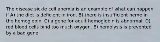 The disease sickle cell anemia is an example of what can happen if A) the diet is deficient in iron. B) there is insufficient heme in the hemoglobin. C) a gene for adult hemoglobin is abnormal. D) red blood cells bind too much oxygen. E) hemolysis is prevented by a bad gene.