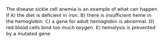 The disease sickle cell anemia is an example of what can happen if A) the diet is deficient in iron. B) there is insufficient heme in the hemoglobin. C) a gene for adult hemoglobin is abnormal. D) red blood cells bind too much oxygen. E) hemolysis is prevented by a mutated gene