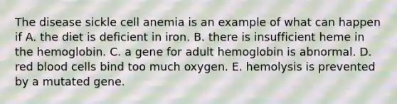 The disease sickle cell anemia is an example of what can happen if A. the diet is deficient in iron. B. there is insufficient heme in the hemoglobin. C. a gene for adult hemoglobin is abnormal. D. red blood cells bind too much oxygen. E. hemolysis is prevented by a mutated gene.