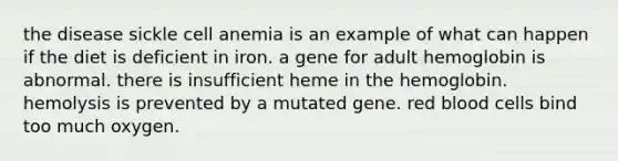 the disease sickle cell anemia is an example of what can happen if the diet is deficient in iron. a gene for adult hemoglobin is abnormal. there is insufficient heme in the hemoglobin. hemolysis is prevented by a mutated gene. red blood cells bind too much oxygen.