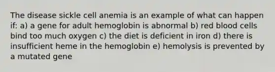 The disease sickle cell anemia is an example of what can happen if: a) a gene for adult hemoglobin is abnormal b) red blood cells bind too much oxygen c) the diet is deficient in iron d) there is insufficient heme in the hemoglobin e) hemolysis is prevented by a mutated gene