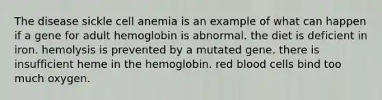 The disease sickle cell anemia is an example of what can happen if a gene for adult hemoglobin is abnormal. the diet is deficient in iron. hemolysis is prevented by a mutated gene. there is insufficient heme in the hemoglobin. red blood cells bind too much oxygen.