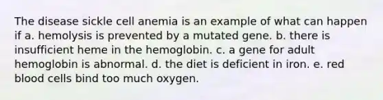 The disease sickle cell anemia is an example of what can happen if a. hemolysis is prevented by a mutated gene. b. there is insufficient heme in the hemoglobin. c. a gene for adult hemoglobin is abnormal. d. the diet is deficient in iron. e. red blood cells bind too much oxygen.