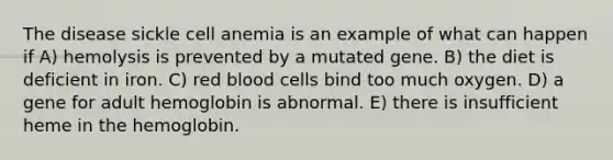 The disease sickle cell anemia is an example of what can happen if A) hemolysis is prevented by a mutated gene. B) the diet is deficient in iron. C) red blood cells bind too much oxygen. D) a gene for adult hemoglobin is abnormal. E) there is insufficient heme in the hemoglobin.