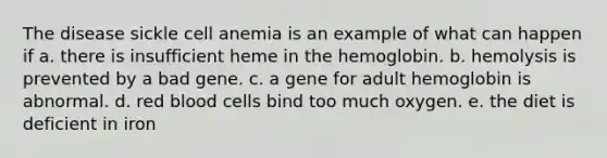 The disease sickle cell anemia is an example of what can happen if a. there is insufficient heme in the hemoglobin. b. hemolysis is prevented by a bad gene. c. a gene for adult hemoglobin is abnormal. d. red blood cells bind too much oxygen. e. the diet is deficient in iron