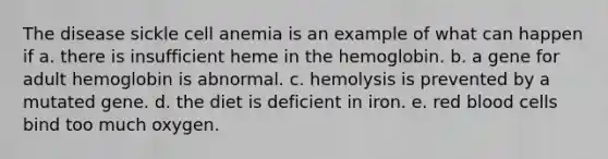 The disease sickle cell anemia is an example of what can happen if a. there is insufficient heme in the hemoglobin. b. a gene for adult hemoglobin is abnormal. c. hemolysis is prevented by a mutated gene. d. the diet is deficient in iron. e. red blood cells bind too much oxygen.