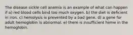 The disease sickle cell anemia is an example of what can happen if a) red blood cells bind too much oxygen. b) the diet is deficient in iron. c) hemolysis is prevented by a bad gene. d) a gene for adult hemoglobin is abnormal. e) there is insufficient heme in the hemoglobin.