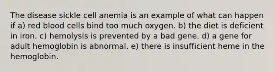 The disease sickle cell anemia is an example of what can happen if a) red blood cells bind too much oxygen. b) the diet is deficient in iron. c) hemolysis is prevented by a bad gene. d) a gene for adult hemoglobin is abnormal. e) there is insufficient heme in the hemoglobin.