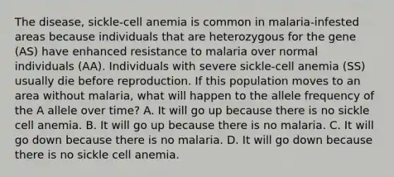 The disease, sickle-cell anemia is common in malaria-infested areas because individuals that are heterozygous for the gene (AS) have enhanced resistance to malaria over normal individuals (AA). Individuals with severe sickle-cell anemia (SS) usually die before reproduction. If this population moves to an area without malaria, what will happen to the allele frequency of the A allele over time? A. It will go up because there is no sickle cell anemia. B. It will go up because there is no malaria. C. It will go down because there is no malaria. D. It will go down because there is no sickle cell anemia.