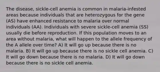 The disease, sickle-cell anemia is common in malaria-infested areas because individuals that are heterozygous for the gene (AS) have enhanced resistance to malaria over normal individuals (AA). Individuals with severe sickle-cell anemia (SS) usually die before reproduction. If this population moves to an area without malaria, what will happen to the allele frequency of the A allele over time? A) It will go up because there is no malaria. B) It will go up because there is no sickle cell anemia. C) It will go down because there is no malaria. D) It will go down because there is no sickle cell anemia.