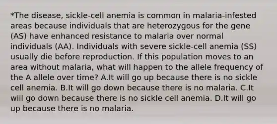 *The disease, sickle-cell anemia is common in malaria-infested areas because individuals that are heterozygous for the gene (AS) have enhanced resistance to malaria over normal individuals (AA). Individuals with severe sickle-cell anemia (SS) usually die before reproduction. If this population moves to an area without malaria, what will happen to the allele frequency of the A allele over time? A.It will go up because there is no sickle cell anemia. B.It will go down because there is no malaria. C.It will go down because there is no sickle cell anemia. D.It will go up because there is no malaria.