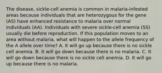 The disease, sickle-cell anemia is common in malaria-infested areas because individuals that are heterozygous for the gene (AS) have enhanced resistance to malaria over normal individuals (AA). Individuals with severe sickle-cell anemia (SS) usually die before reproduction. If this population moves to an area without malaria, what will happen to the allele frequency of the A allele over time? A. It will go up because there is no sickle cell anemia. B. It will go down because there is no malaria. C. It will go down because there is no sickle cell anemia. D. It will go up because there is no malaria.