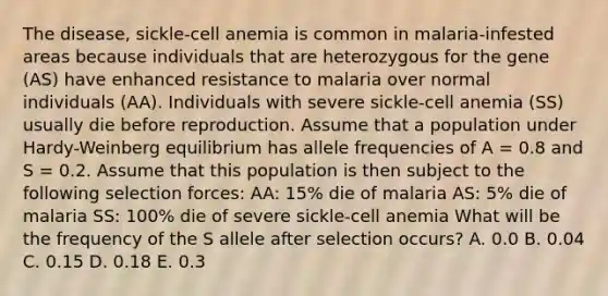 The disease, sickle-cell anemia is common in malaria-infested areas because individuals that are heterozygous for the gene (AS) have enhanced resistance to malaria over normal individuals (AA). Individuals with severe sickle-cell anemia (SS) usually die before reproduction. Assume that a population under Hardy-Weinberg equilibrium has allele frequencies of A = 0.8 and S = 0.2. Assume that this population is then subject to the following selection forces: AA: 15% die of malaria AS: 5% die of malaria SS: 100% die of severe sickle-cell anemia What will be the frequency of the S allele after selection occurs? A. 0.0 B. 0.04 C. 0.15 D. 0.18 E. 0.3