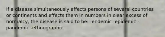 If a disease simultaneously affects persons of several countries or continents and effects them in numbers in clear excess of normalcy, the disease is said to be: -endemic -epidemic -pandemic -ethnographic