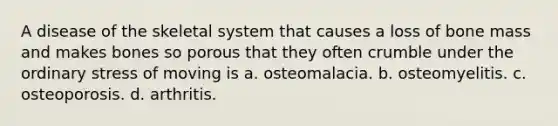 A disease of the skeletal system that causes a loss of bone mass and makes bones so porous that they often crumble under the ordinary stress of moving is a. osteomalacia. b. osteomyelitis. c. osteoporosis. d. arthritis.