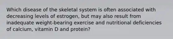 Which disease of the skeletal system is often associated with decreasing levels of estrogen, but may also result from inadequate weight-bearing exercise and nutritional deficiencies of calcium, vitamin D and protein?