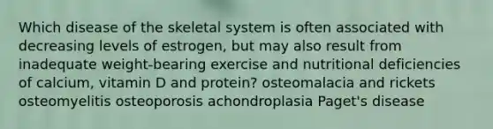 Which disease of the skeletal system is often associated with decreasing levels of estrogen, but may also result from inadequate weight-bearing exercise and nutritional deficiencies of calcium, vitamin D and protein? osteomalacia and rickets osteomyelitis osteoporosis achondroplasia Paget's disease