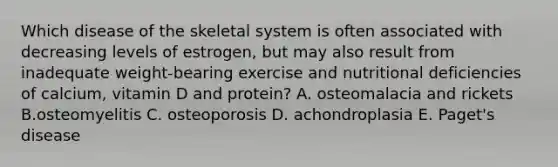 Which disease of the skeletal system is often associated with decreasing levels of estrogen, but may also result from inadequate weight-bearing exercise and nutritional deficiencies of calcium, vitamin D and protein? A. osteomalacia and rickets B.osteomyelitis C. osteoporosis D. achondroplasia E. Paget's disease