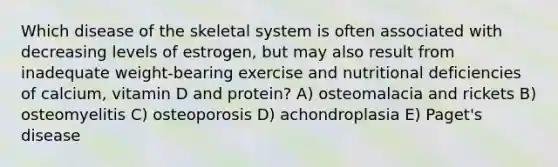 Which disease of the skeletal system is often associated with decreasing levels of estrogen, but may also result from inadequate weight-bearing exercise and nutritional deficiencies of calcium, vitamin D and protein? A) osteomalacia and rickets B) osteomyelitis C) osteoporosis D) achondroplasia E) Paget's disease