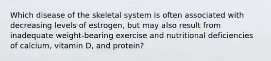 Which disease of the skeletal system is often associated with decreasing levels of estrogen, but may also result from inadequate weight-bearing exercise and nutritional deficiencies of calcium, vitamin D, and protein?