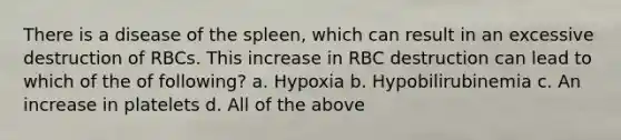 There is a disease of the spleen, which can result in an excessive destruction of RBCs. This increase in RBC destruction can lead to which of the of following? a. Hypoxia b. Hypobilirubinemia c. An increase in platelets d. All of the above