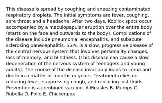 This disease is spread by coughing and sneezing contaminated respiratory droplets. The initial symptoms are fever, coughing, sore throat and a headache. After two days, Koplick spots occur accompanied by a maculopapular eruption over the entire body (starts on the face and outwards to the body). Complications of the disease include pneumonia, encephalitis, and subacute sclerosing panecephalitis. SSPE is a slow, progressive disease of the central nervous system that involves personality changes, loss of memory, and blindness. (This disease can cause a slow degeneration of the nervous system of teenagers and young adults). The course of the disease invariably leads to coma and death in a matter of months or years. Treatment relies on reducing fever, suppressing cough, and replacing lost fluids. Prevention is a combined vaccine. A.Measles B. Mumps C. Rubella D. Polio E. Chickenpox