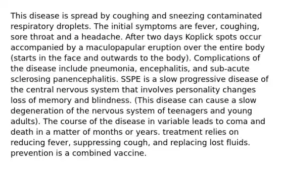 This disease is spread by coughing and sneezing contaminated respiratory droplets. The initial symptoms are fever, coughing, sore throat and a headache. After two days Koplick spots occur accompanied by a maculopapular eruption over the entire body (starts in the face and outwards to the body). Complications of the disease include pneumonia, encephalitis, and sub-acute sclerosing panencephalitis. SSPE is a slow progressive disease of the central nervous system that involves personality changes loss of memory and blindness. (This disease can cause a slow degeneration of the nervous system of teenagers and young adults). The course of the disease in variable leads to coma and death in a matter of months or years. treatment relies on reducing fever, suppressing cough, and replacing lost fluids. prevention is a combined vaccine.