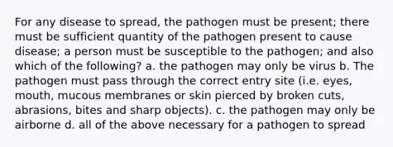 For any disease to spread, the pathogen must be present; there must be sufficient quantity of the pathogen present to cause disease; a person must be susceptible to the pathogen; and also which of the following? a. the pathogen may only be virus b. The pathogen must pass through the correct entry site (i.e. eyes, mouth, mucous membranes or skin pierced by broken cuts, abrasions, bites and sharp objects). c. the pathogen may only be airborne d. all of the above necessary for a pathogen to spread