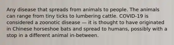 Any disease that spreads from animals to people. The animals can range from tiny ticks to lumbering cattle. COVID-19 is considered a zoonotic disease — it is thought to have originated in Chinese horseshoe bats and spread to humans, possibly with a stop in a different animal in-between.