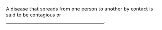 A disease that spreads from one person to another by contact is said to be contagious or ___________________________________________.