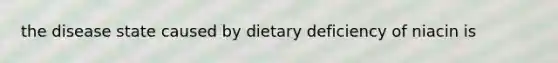 the disease state caused by dietary deficiency of niacin is