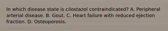 In which disease state is cilostazol contraindicated? A. Peripheral arterial disease. B. Gout. C. Heart failure with reduced ejection fraction. D. Osteoporosis.