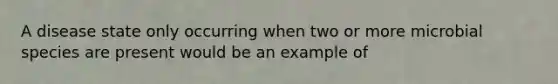 A disease state only occurring when two or more microbial species are present would be an example of