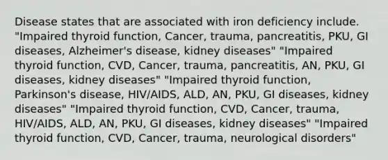 Disease states that are associated with iron deficiency include. "Impaired thyroid function, Cancer, trauma, pancreatitis, PKU, GI diseases, Alzheimer's disease, kidney diseases" "Impaired thyroid function, CVD, Cancer, trauma, pancreatitis, AN, PKU, GI diseases, kidney diseases" "Impaired thyroid function, Parkinson's disease, HIV/AIDS, ALD, AN, PKU, GI diseases, kidney diseases" "Impaired thyroid function, CVD, Cancer, trauma, HIV/AIDS, ALD, AN, PKU, GI diseases, kidney diseases" "Impaired thyroid function, CVD, Cancer, trauma, neurological disorders"