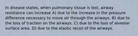 In disease states, when pulmonary tissue is lost, airway resistance can increase A) due to the increase in the pressure difference necessary to move air through the airways. B) due to the loss of traction on the airways. C) due to the loss of alveolar surface area. D) due to the elastic recoil of the airways.