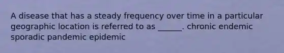 A disease that has a steady frequency over time in a particular geographic location is referred to as ______. chronic endemic sporadic pandemic epidemic