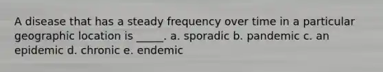 A disease that has a steady frequency over time in a particular geographic location is _____. a. sporadic b. pandemic c. an epidemic d. chronic e. endemic