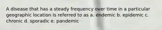 A disease that has a steady frequency over time in a particular geographic location is referred to as a. endemic b. epidemic c. chronic d. sporadic e. pandemic