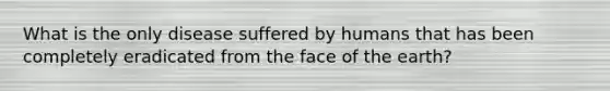 What is the only disease suffered by humans that has been completely eradicated from the face of the earth?